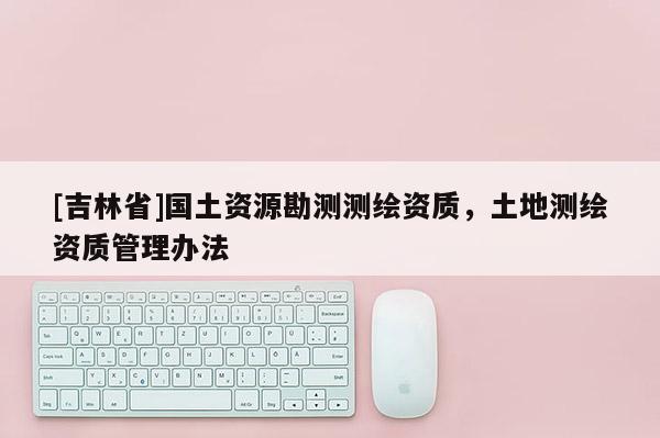[吉林省]國土資源勘測測繪資質(zhì)，土地測繪資質(zhì)管理辦法