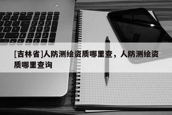 [吉林省]人防測繪資質哪里查，人防測繪資質哪里查詢