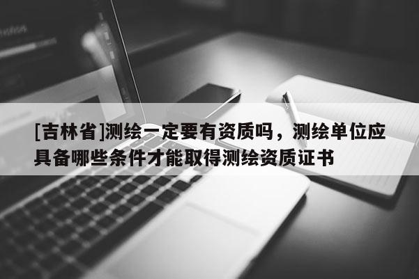 [吉林省]測繪一定要有資質(zhì)嗎，測繪單位應具備哪些條件才能取得測繪資質(zhì)證書