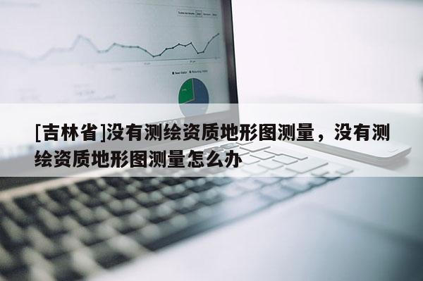 [吉林省]沒有測繪資質地形圖測量，沒有測繪資質地形圖測量怎么辦