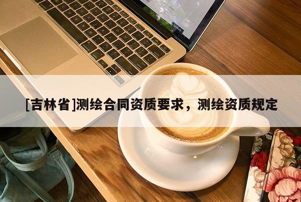 [吉林省]測繪合同資質(zhì)要求，測繪資質(zhì)規(guī)定
