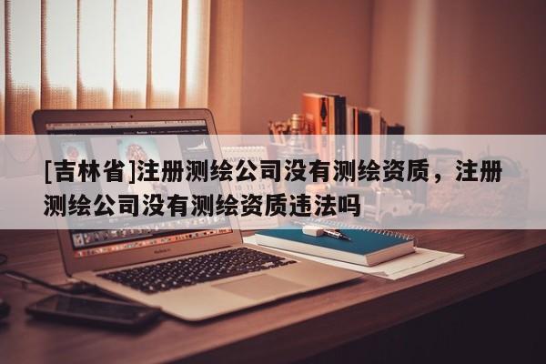 [吉林省]注冊測繪公司沒有測繪資質(zhì)，注冊測繪公司沒有測繪資質(zhì)違法嗎