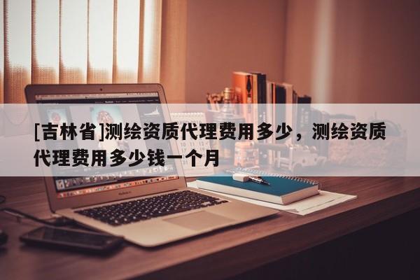 [吉林省]測(cè)繪資質(zhì)代理費(fèi)用多少，測(cè)繪資質(zhì)代理費(fèi)用多少錢(qián)一個(gè)月