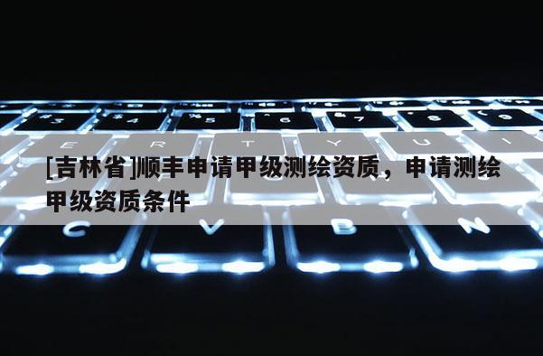 [吉林省]順豐申請甲級測繪資質，申請測繪甲級資質條件