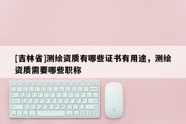 [吉林省]測繪資質有哪些證書有用途，測繪資質需要哪些職稱