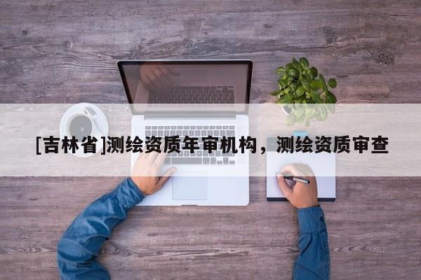 [吉林省]測繪資質年審機構，測繪資質審查