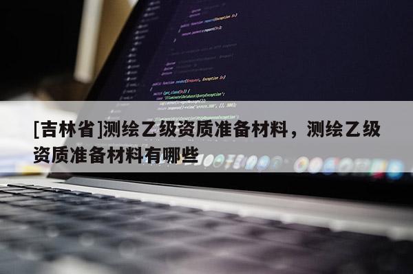 [吉林省]測繪乙級資質準備材料，測繪乙級資質準備材料有哪些