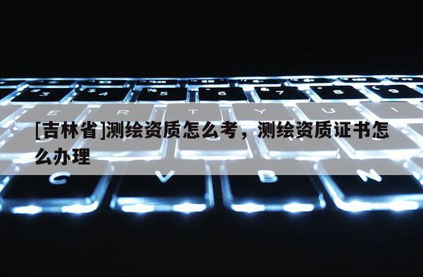 [吉林省]測繪資質怎么考，測繪資質證書怎么辦理