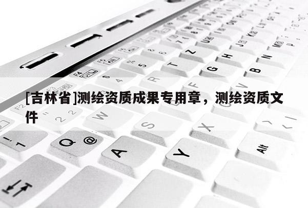 [吉林省]測繪資質(zhì)成果專用章，測繪資質(zhì)文件