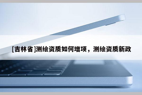 [吉林省]測繪資質如何增項，測繪資質新政