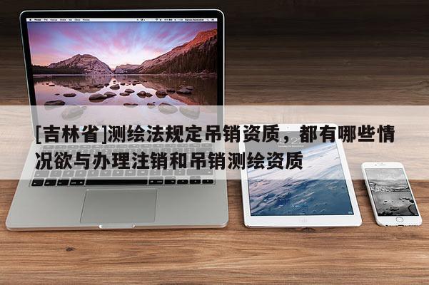 [吉林省]測繪法規(guī)定吊銷資質(zhì)，都有哪些情況欲與辦理注銷和吊銷測繪資質(zhì)