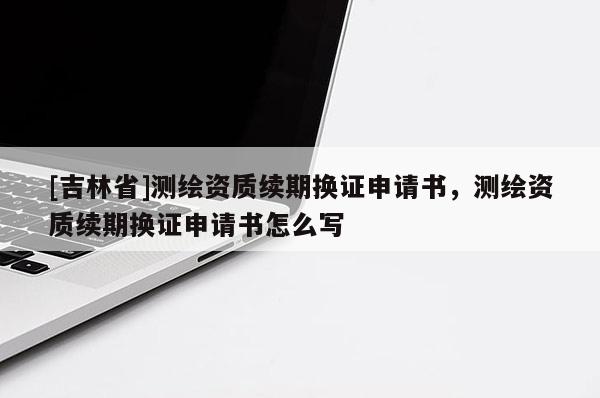 [吉林省]測繪資質續期換證申請書，測繪資質續期換證申請書怎么寫