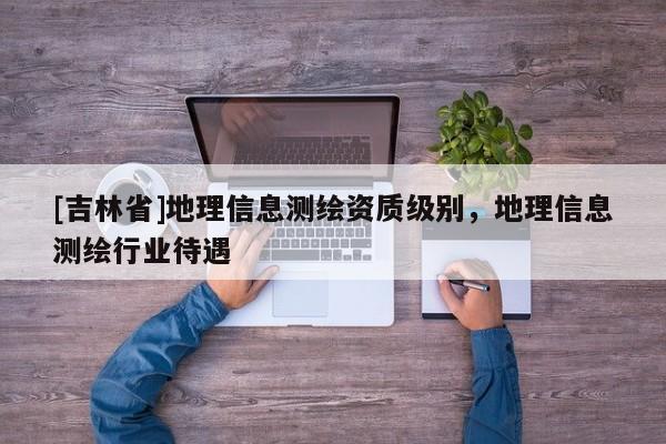 [吉林省]地理信息測繪資質級別，地理信息測繪行業待遇