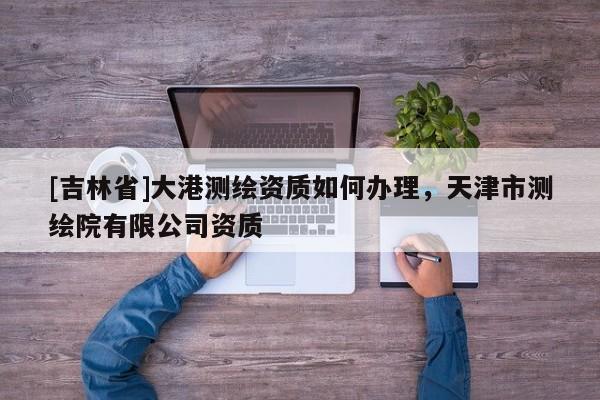 [吉林省]大港測繪資質(zhì)如何辦理，天津市測繪院有限公司資質(zhì)