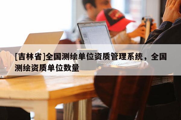 [吉林省]全國測(cè)繪單位資質(zhì)管理系統(tǒng)，全國測(cè)繪資質(zhì)單位數(shù)量