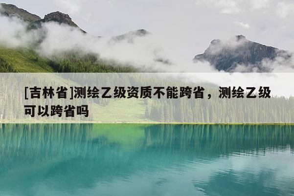 [吉林省]測繪乙級資質不能跨省，測繪乙級可以跨省嗎