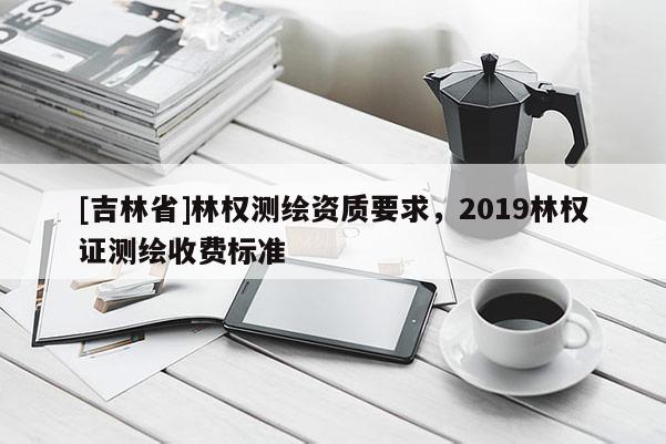 [吉林省]林權(quán)測繪資質(zhì)要求，2019林權(quán)證測繪收費標(biāo)準(zhǔn)