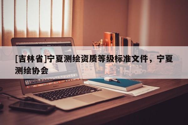 [吉林省]寧夏測(cè)繪資質(zhì)等級(jí)標(biāo)準(zhǔn)文件，寧夏測(cè)繪協(xié)會(huì)