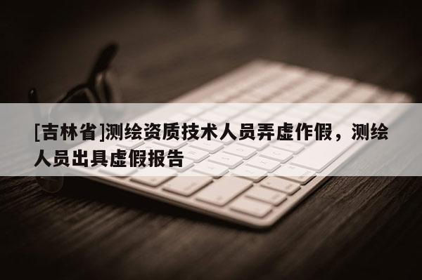 [吉林省]測繪資質技術人員弄虛作假，測繪人員出具虛假報告