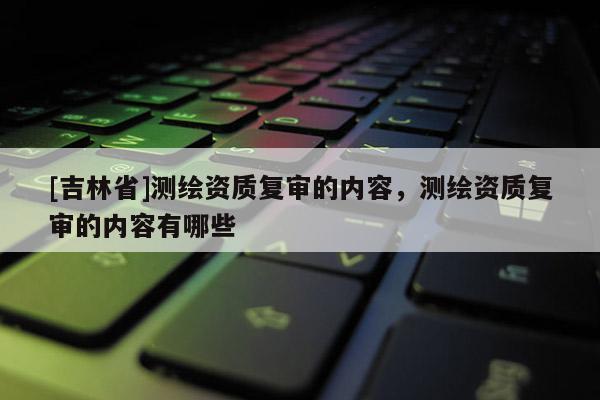 [吉林省]測繪資質復審的內容，測繪資質復審的內容有哪些