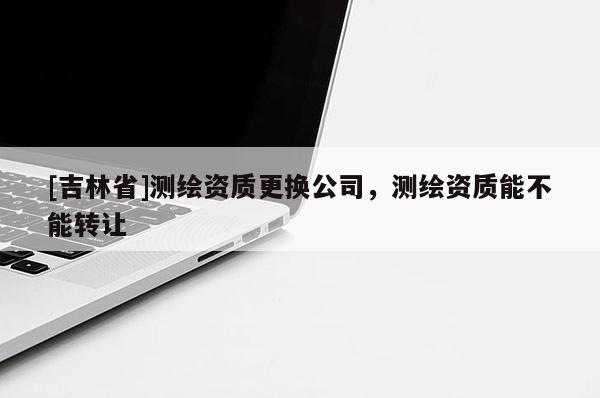 [吉林省]測繪資質(zhì)更換公司，測繪資質(zhì)能不能轉(zhuǎn)讓