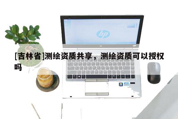 [吉林省]測繪資質共享，測繪資質可以授權嗎
