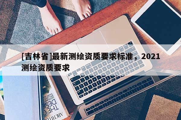 [吉林省]最新測繪資質要求標準，2021測繪資質要求