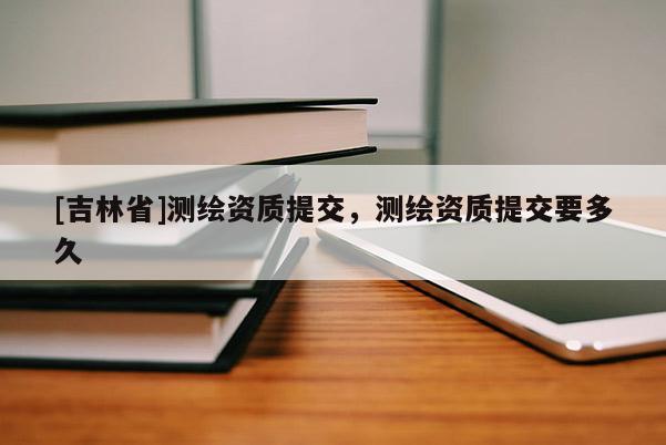 [吉林省]測繪資質提交，測繪資質提交要多久