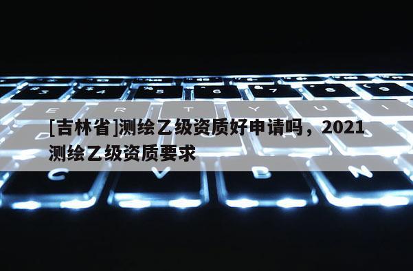 [吉林省]測繪乙級資質好申請嗎，2021測繪乙級資質要求