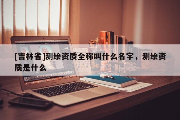 [吉林省]測繪資質全稱叫什么名字，測繪資質是什么