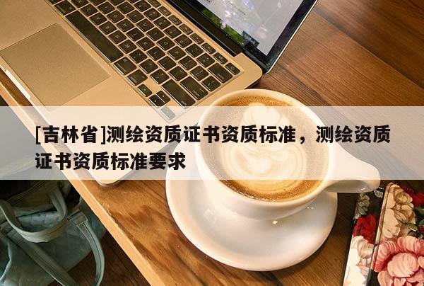 [吉林省]測繪資質(zhì)證書資質(zhì)標準，測繪資質(zhì)證書資質(zhì)標準要求
