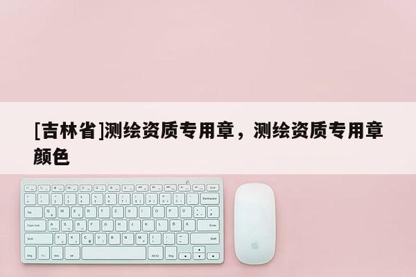 [吉林省]測繪資質專用章，測繪資質專用章顏色