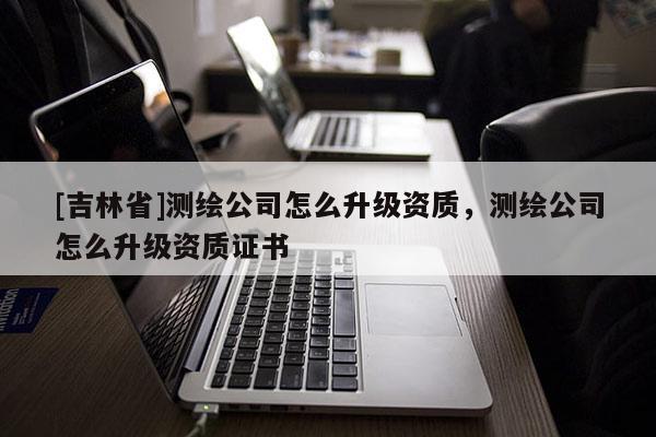 [吉林省]測繪公司怎么升級資質，測繪公司怎么升級資質證書