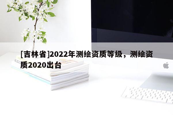 [吉林省]2022年測繪資質等級，測繪資質2020出臺