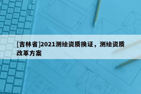 [吉林省]2021測(cè)繪資質(zhì)換證，測(cè)繪資質(zhì)改革方案