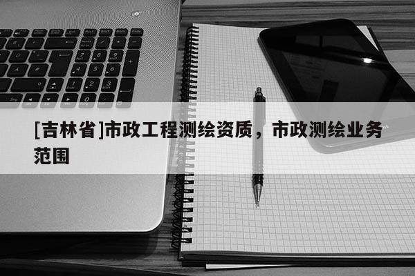 [吉林省]市政工程測繪資質，市政測繪業務范圍