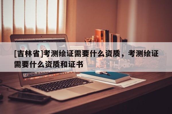 [吉林省]考測(cè)繪證需要什么資質(zhì)，考測(cè)繪證需要什么資質(zhì)和證書