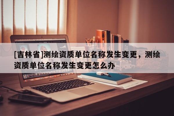 [吉林省]測繪資質單位名稱發生變更，測繪資質單位名稱發生變更怎么辦