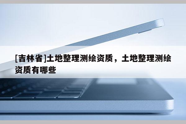 [吉林省]土地整理測繪資質，土地整理測繪資質有哪些