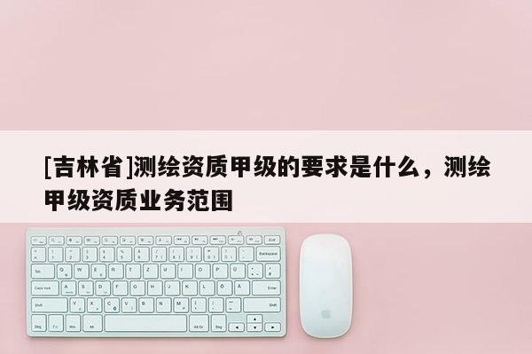 [吉林省]測(cè)繪資質(zhì)甲級(jí)的要求是什么，測(cè)繪甲級(jí)資質(zhì)業(yè)務(wù)范圍