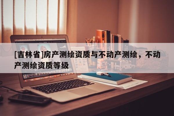 [吉林省]房產(chǎn)測(cè)繪資質(zhì)與不動(dòng)產(chǎn)測(cè)繪，不動(dòng)產(chǎn)測(cè)繪資質(zhì)等級(jí)