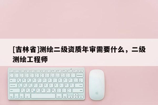 [吉林省]測繪二級資質年審需要什么，二級測繪工程師