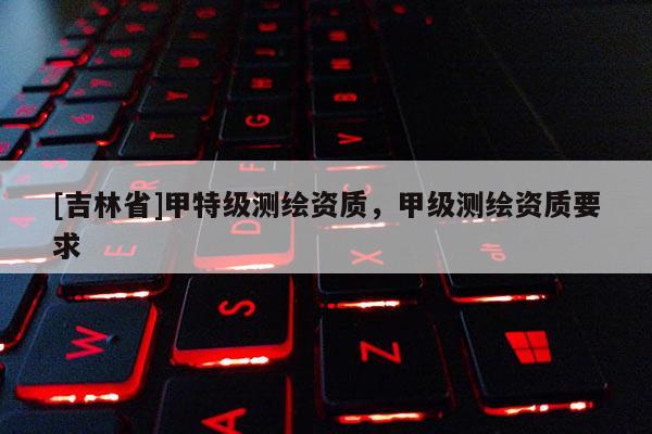 [吉林省]甲特級測繪資質，甲級測繪資質要求