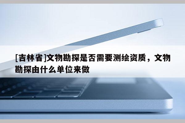 [吉林省]文物勘探是否需要測繪資質(zhì)，文物勘探由什么單位來做