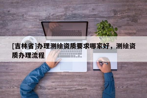 [吉林省]辦理測繪資質要求哪家好，測繪資質辦理流程