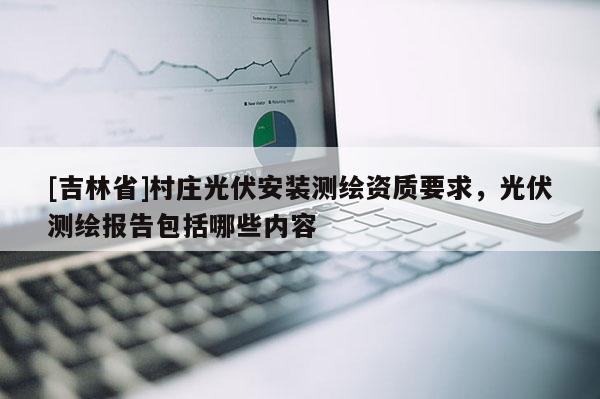 [吉林省]村莊光伏安裝測繪資質要求，光伏測繪報告包括哪些內容