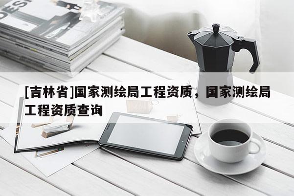 [吉林省]國家測繪局工程資質，國家測繪局工程資質查詢