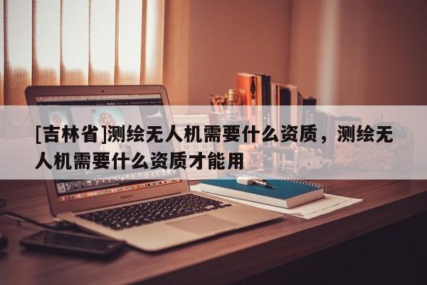 [吉林省]測繪無人機需要什么資質，測繪無人機需要什么資質才能用