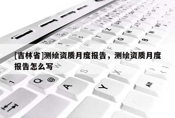 [吉林省]測繪資質月度報告，測繪資質月度報告怎么寫
