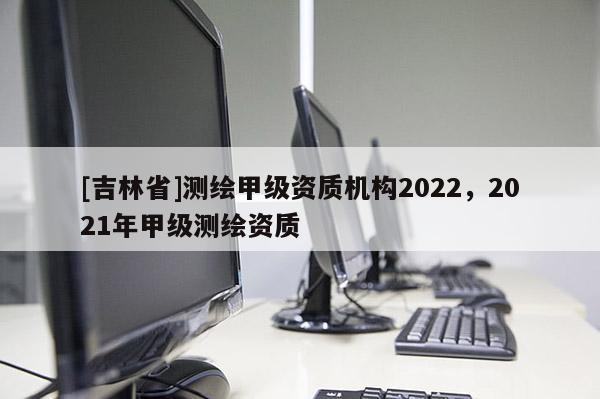 [吉林省]測繪甲級資質機構2022，2021年甲級測繪資質